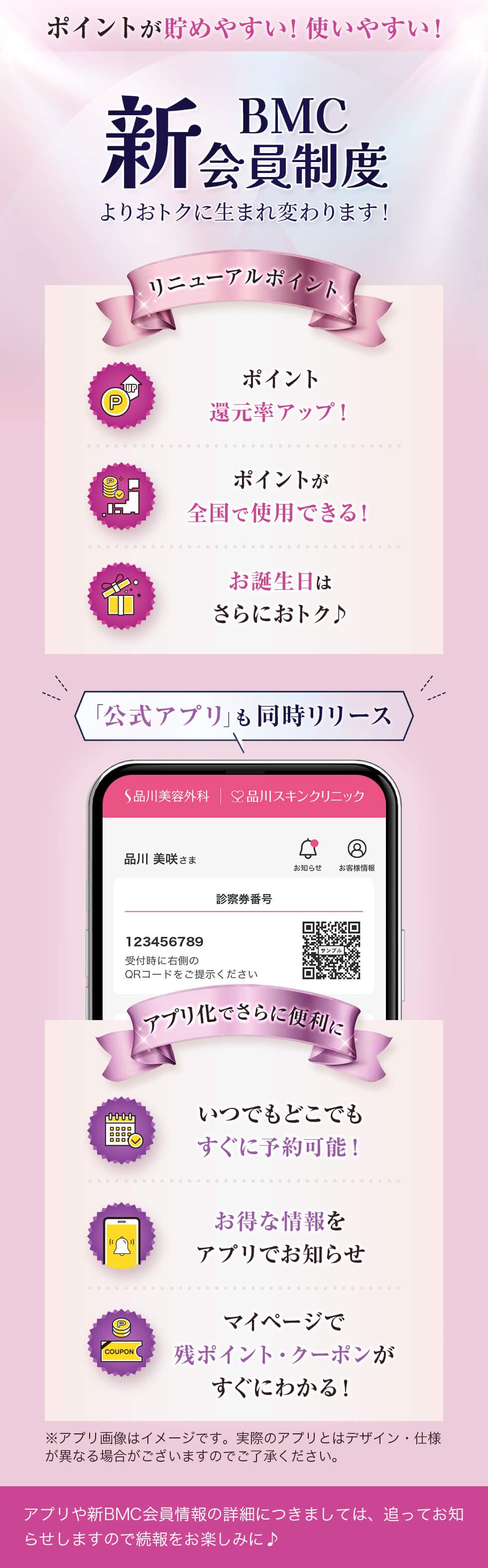 ポイントが貯めやすい!使いやすい! 新BMC会員制度 よりおトクに生まれ変わります! リニューアルポイント ポイント還元率アップ! ポイントが全国で使用できる! お誕生日はさらにおトク♪ 「公式アプリ」も同時リリース アプリ化でさらに便利に いつでもどこでもすぐに予約可能! お得な情報をアプリでお知らせ マイページで残ポイント・クーポンがすぐにわかる! ※アプリ画像はイメージです。実際のアプリとはデザイン・仕様が異なる場合がございますのでご了承ください。 アプリや新BMC会員情報の詳細につきましては、追ってお知らせしますので続報をお楽しみに♪
