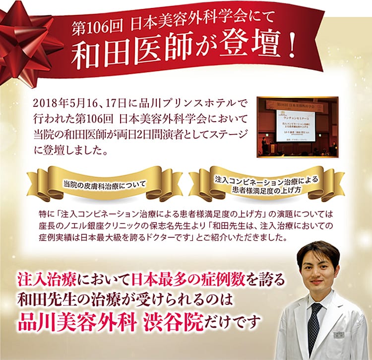 第106回 日本美容外科学会にて 和田医師が登壇!2018年5月16、17日に品川プリンスホテルで行われた第106回 日本美容外科学会において当院の和田医師が両日2日間演者としてステージに登壇しました。 当院の皮膚科治療について/注入コンビネーション治療によるお客様満足度の上げ方 特に「注入コンビネーション治療によるお客様満足度の上げ方」の演題については座長のノエル銀座クリニックの保志名先生より「和田先生は、注入治療においての症例実績は日本最大級を誇るドクターです」とご紹介いただきました。 注入治療において日本最多の症例数を誇る和田先生の治療が受けられるのは品川美容外科 渋谷院だけです
