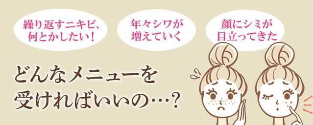 「 繰り返すニキビ、何とかしたい!」「年々シワが増えていく」「顔にシミが目立ってきた」どんなメニューを受ければいいの…?【画像】