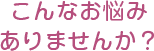 こんなお悩みありませんか？