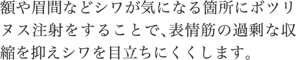 額や眉間などシワが気になる箇所にボツリヌス注射をすることで、表情筋の過剰な収縮を抑えシワを目立ちにくくします。