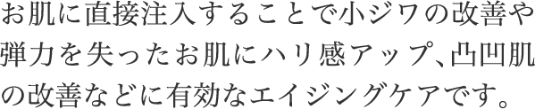 お肌に直接注入することで小ジワの改善や弾力を失ったお肌にハリ感アップ、凸凹肌の改善などに有効なエイジングケアです。